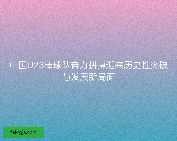 中国U23棒球队奋力拼搏迎来历史性突破与发展新局面