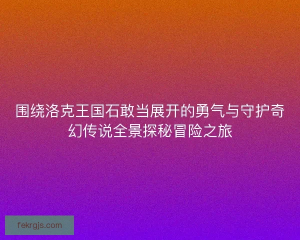 围绕洛克王国石敢当展开的勇气与守护奇幻传说全景探秘冒险之旅