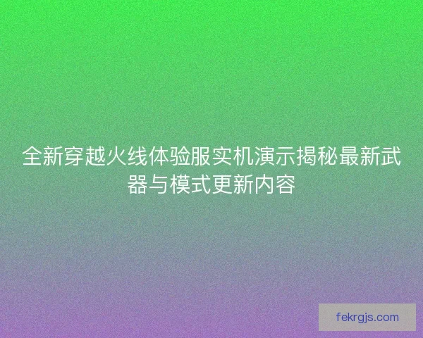 全新穿越火线体验服实机演示揭秘最新武器与模式更新内容